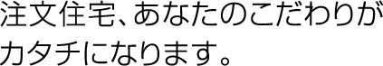 注文住宅、あなたのこだわりがカタチになります。