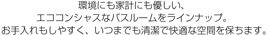 環境にも家計にも優しい、エココンシャスなバスルームをラインナップ。