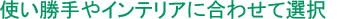 使い勝手やインテリアに合わせて選択を