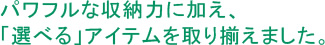 パワフルな収納力に加え、「選べる」アイテムを取り揃えました。