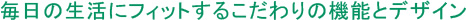 毎日の生活にフィットするこだわりの機能とデザイン