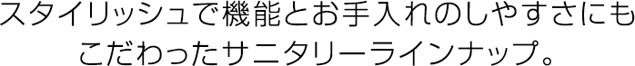 スタイリッシュで機能とお手入れのしやすさにもこだわったサニタリーラインナップ。