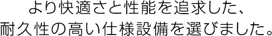 より快適さと性能を追求した、耐久性の高い仕様設備を選びました。