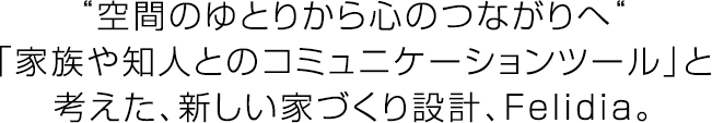 “空間のゆとりから心のつながりへ“「家族や知人とのコミュニケーションツール」と考えた、新しい家づくり設計、Felidia。