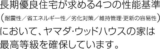 長期優良住宅が求める４つの性能基準（耐震性／省エネルギー性／劣化対策／維持管理・更新の容易性）において、ヤマダ・ウッドハウスの家は最高等級を確保しています。